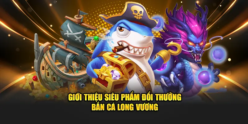 Giới thiệu siêu phẩm đổi thưởng bắn cá Long Vương