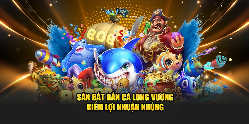 Săn bắt bắn cá Long Vương kiếm lợi nhuận khủng